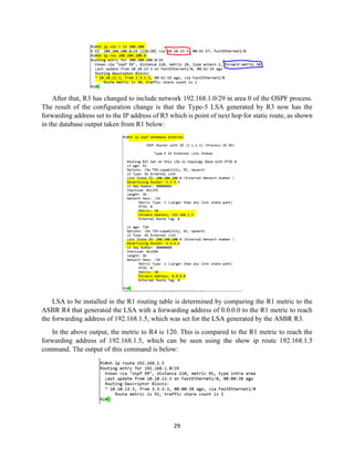 29
After that, R3 has changed to include network 192.168.1.0/29 in area 0 of the OSPF process.
The result of the configuration change is that the Type-5 LSA generated by R3 now has the
forwarding address set to the IP address of R5 which is point of next hop for static route, as shown
in the database output taken from R1 below:
LSA to be installed in the R1 routing table is determined by comparing the R1 metric to the
ASBR R4 that generated the LSA with a forwarding address of 0.0.0.0 to the R1 metric to reach
the forwarding address of 192.168.1.5, which was set for the LSA generated by the ASBR R3.
In the above output, the metric to R4 is 120. This is compared to the R1 metric to reach the
forwarding address of 192.168.1.5, which can be seen using the show ip route 192.168.1.5
command. The output of this command is below:
 