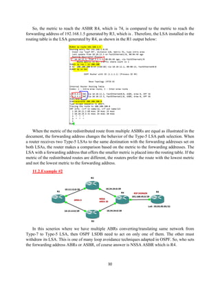 30
So, the metric to reach the ASBR R4, which is 74, is compared to the metric to reach the
forwarding address of 192.168.1.5 generated by R3, which is . Therefore, the LSA installed in the
routing table is the LSA generated by R4, as shown in the R1 output below:
When the metric of the redistributed route from multiple ASBRs are equal as illustrated in the
document, the forwarding address changes the behavior of the Type-5 LSA path selection. When
a router receives two Type-5 LSAs to the same destination with the forwarding addresses set on
both LSAs, the router makes a comparison based on the metric to the forwarding addresses. The
LSA with a forwarding address that offers the smaller metric is placed into the routing table. If the
metric of the redistributed routes are different, the routers prefer the route with the lowest metric
and not the lowest metric to the forwarding address.
11.2.Example #2
In this scnerios where we have multiple ABRs converting/translating same network from
Type-7 to Type-5 LSA, then OSPF LSDB need to act on only one of them. The other must
withdraw its LSA. This is one of many loop avoidance techniques adapted in OSPF. So, who sets
the forwarding address ABRs or ASBR, of course answer is NSSA ASBR which is R4.
 