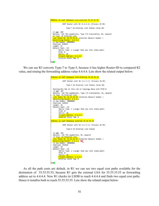 31
We can see R3 converts Type-7 to Type-5, because it has higher Router-ID to compared R2
value, and retaing the forwarding address value 4.4.4.4. Lets show the related output below:
As all the path costs are default, in R1 we can see two equal cost paths available for the
destination of 55.55.55.55, because R1 gets the external LSA for 55.55.55.55 as forwarding
address set to 4.4.4.4. Now R1 checks its LSDB to reach 4.4.4.4 and finds two equal cost paths.
Hence it installss both to reach 55.55.55.55. Lets show the related output below:
 