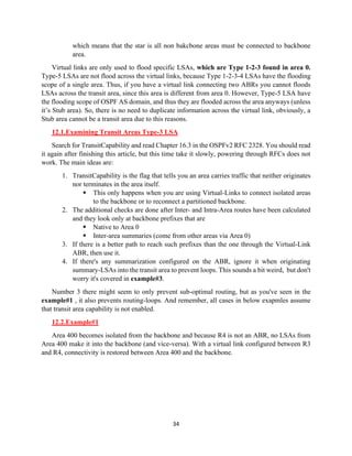34
which means that the star is all non bakcbone areas must be connected to backbone
area.
Virtual links are only used to flood specific LSAs, which are Type 1-2-3 found in area 0.
Type-5 LSAs are not flood across the virtual links, because Type 1-2-3-4 LSAs have the flooding
scope of a single area. Thus, if you have a virtual link connecting two ABRs you cannot floods
LSAs across the transit area, since this area is different from area 0. However, Type-5 LSA have
the flooding scope of OSPF AS domain, and thus they are flooded across the area anyways (unless
it’s Stub area). So, there is no need to duplicate information across the virtual link, obviously, a
Stub area cannot be a transit area due to this reasons.
12.1.Examining Transit Areas Type-3 LSA
Search for TransitCapability and read Chapter 16.3 in the OSPFv2 RFC 2328. You should read
it again after finishing this article, but this time take it slowly, powering through RFCs does not
work. The main ideas are:
1. TransitCapability is the flag that tells you an area carries traffic that neither originates
nor terminates in the area itself.
▪ This only happens when you are using Virtual-Links to connect isolated areas
to the backbone or to reconnect a partitioned backbone.
2. The additional checks are done after Inter- and Intra-Area routes have been calculated
and they look only at backbone prefixes that are
▪ Native to Area 0
▪ Inter-area summaries (come from other areas via Area 0)
3. If there is a better path to reach such prefixes than the one through the Virtual-Link
ABR, then use it.
4. If there's any summarization configured on the ABR, ignore it when originating
summary-LSAs into the transit area to prevent loops. This sounds a bit weird, but don't
worry it's covered in example#3.
Number 3 there might seem to only prevent sub-optimal routing, but as you've seen in the
example#1 , it also prevents routing-loops. And remember, all cases in below exapmles assume
that transit area capability is not enabled.
12.2.Example#1
Area 400 becomes isolated from the backbone and because R4 is not an ABR, no LSAs from
Area 400 make it into the backbone (and vice-versa). With a virtual link configured between R3
and R4, connectivity is restored between Area 400 and the backbone.
 