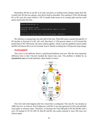 37
Remember, R4 has to use R3 as its only exit point, so nothing much changes (apart from the
overall cost). R5 has two options, only they're both as desirable. Now getting to Vlan 100 through
R3 or R2 costs the samei which is 120. It installs both routes in its routing table and the result
pretty much looks like this:
We still have a routing loop, but only half of the time. When R4 routes a packet through R5, if
R5 decides to forward it to R3, all's well. But there's a %50 percent chance it will forward the
packet back to R4. Obviously, the same solution applies, which is just let capability transit enable
and R4 will choose R2 as its exit towards Area 0, thereby avoiding this %50 percent loop change.
12.4.Example#3
This case is a bit different, there's a partitioned backbone area now. But the most important
difference here is that I haven't touched the transit area costs. The problem is hidden by an
asymmetric cost out in the backbone. Quite harder to notice:
Now let's look what happens after the virtual link is configured. This time R1 was already an
ABR, but now, as it has an Area 0 adjacency with R4, it can stop ignoring its LSAs and calculate
some paths as internal routes. Therefore, it calculates the Vlan 600 path as R1-R2-R4-R6 with a
cost 130 instead of 10+10+100+10. But R2 and R3, the routers internal to Area 100, have two
choices again.
 