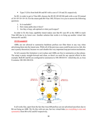 38
▪ Type-3 LSAs from both R4 and R5 with a cost of 110 and 20, respectively
So R2, in order to get to Vlan 600, chooses the R2-R1-R3-R5-R6 path with a cost 50 instead
of 10+10+10+10+10. For the return path R6-Vlan 100, I'll leave it to you to answer the following
questions:
1. Is it reachable?
2. How many paths does it have?
3. Are they a loop, sub-optimal or what you'd expect?
In order to fix this loop, capability transit makes sure that R1 uses R5 as the ABR to reach
Vlan 600 due to its lower cost. Another solution that works is to bring up another virtual link
between R1 and R5.
12.5.Example#4
ABRs are not allowed to summarize backbone prefixes nor filter them in any way when
advertising them into the transit area. While all of the previous cases could be proven in a lab, this
one is purely theoretical, because we can't disable this very important loop prevention mechanism.
So let's assume this limitation is not in place and ABRs are free to summarize as they please.
The setup is pretty straight-forward and clean, as there's no need for any special effects in this
example. Both R3 and R2 are configured to summarize to 100.100.0.0/16 - which they do, as Area
0 contains 100.100.100.0/24.
It all works fine, apart from the fact that Area 600 prefixes are not advertised anywhere due to
R6 not being an ABR. We fix this with not one, but two virtual-links (so everything is nice and
symmetric) from R6 to R2 and R3 respectively.
 