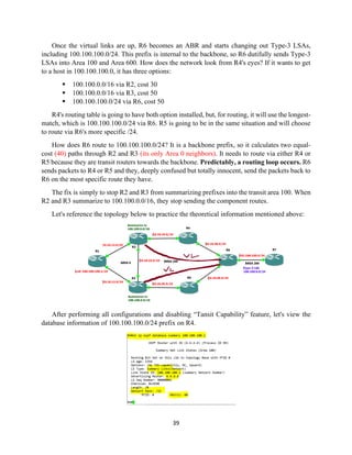 39
Once the virtual links are up, R6 becomes an ABR and starts changing out Type-3 LSAs,
including 100.100.100.0/24. This prefix is internal to the backbone, so R6 dutifully sends Type-3
LSAs into Area 100 and Area 600. How does the network look from R4's eyes? If it wants to get
to a host in 100.100.100.0, it has three options:
▪ 100.100.0.0/16 via R2, cost 30
▪ 100.100.0.0/16 via R3, cost 50
▪ 100.100.100.0/24 via R6, cost 50
R4's routing table is going to have both option installed, but, for routing, it will use the longest-
match, which is 100.100.100.0/24 via R6. R5 is going to be in the same situation and will choose
to route via R6's more specific /24.
How does R6 route to 100.100.100.0/24? It is a backbone prefix, so it calculates two equal-
cost (40) paths through R2 and R3 (its only Area 0 neighbors). It needs to route via either R4 or
R5 because they are transit routers towards the backbone. Predictably, a routing loop occurs. R6
sends packets to R4 or R5 and they, deeply confused but totally innocent, send the packets back to
R6 on the most specific route they have.
The fix is simply to stop R2 and R3 from summarizing prefixes into the transit area 100. When
R2 and R3 summarize to 100.100.0.0/16, they stop sending the component routes.
Let's reference the topology below to practice the theoretical information mentioned above:
After performing all configurations and disabling “Tansit Capability” feature, let's view the
database information of 100.100.100.0/24 prefix on R4.
 