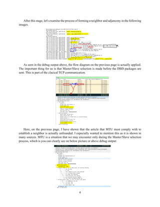 4
After this stage, let's examine the process of forming a neighbor and adjanceny in the following
images.
As seen in the debug output above, the flow diagram on the previous page is actually applied.
The important thing for us is that Master/Slave selection is made before the DBD packages are
sent. This is part of the clacical TCP communication.
Here, on the previous page, I have shown that the article that MTU must comply with to
establish a neighbor is actually unfounded. I especially wanted to mention this as it is shown in
many sources. MTU is a situation that we may encounter only during the Master/Slave selection
process, which is you can clearly see on below picture or above debug output:
 