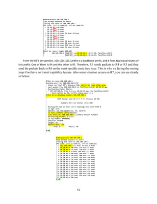 41
From the R6’s perspective, 100.100.100.1 prefix is a backbone prefix, and it finds two equal routes of
this prefix. One of them is R4 and the other is R5. Therefore, R6 sends packets to R4 or R5 and they
send the packets back to R6 on the most specific route they have. This is why we facing the routing
loop if we have no transit capability feature. Also some situation occurs on R7, you can see clearly
in below:
 