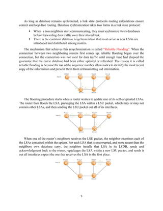 5
As long as database remains sychronized, a link state protocols routing calculations ensure
correct and loop-free routing. Database sychronization takes two forms in a link state protocol:
▪ When a two neighbors start communicating, they must sychronize theirs databases
before forwarding data traffic over their shared link.
▪ There is the continual database resychronization that must occur as new LSAs are
introduced and distributed among routers.
The mechanism that achieves this resychronization is called “Reliable Flooding”. When the
connection between two neighboring routers first comes up, reliable flooding began over the
connection, but the connection was not used for data traffic until eneugh time had elopsed the
guarantee that the entrie database had been either updated or refreshed. The reason it is called
reliable flooding is because the use of the sequence number allow nodes to identify the most recent
copy of the information and prevent them from retransmitting old information.
The flooding procedure starts when a router wishes to update one of its self-originated LSAs.
The router then floods the LSA, packaging the LSA within a LSU packet, which may or may not
contain other LSAs, and then sending the LSU packet out all of its interfaces.
When one of the router’s neighbors receives the LSU packet, the neighbor examines each of
the LSAs contained within the update. For each LSA that is uncorrupted, and more recent than the
neighbors own database copy, the neighbor installs that LSA in its LSDB, sends and
acknowledgment back to the router, repackages the LSA within a new LSU packet, and sends it
out all interfaces expect the one that receives the LSA in the first place.
 