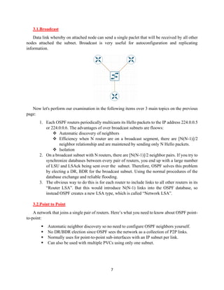 7
3.1.Broadcast
Data link whereby on attached node can send a single paclet that will be received by all other
nodes attached the subnet. Broadcast is very useful for autoconfiguration and replicating
information.
Now let's perform our examination in the following items over 3 main topics on the previous
page:
1. Each OSPF routers periodically multicasts its Hello packets to the IP address 224.0.0.5
or 224.0.0.6. The advantages of over broadcast subnets are floows:
❖ Automatic discovery of neighbors
❖ Efficiency when N router are on a broadcast segment, there are [N(N-1)]/2
neighbor relationship and are maintened by sending only N Hello packets.
❖ Isolation
2. On a broadcast subnet with N routers, there are [N(N-1)]/2 neighbor pairs. If you try to
synchronize databases between every pair of routers, you end up with a large number
of LSU and LSAck being sent over the subnet. Therefore, OSPF solves this problem
by electing a DR, BDR for the broadcast subnet. Using the normal procedures of the
database exchange and reliable flooding.
3. The obvious way to do this is for each router to include links to all other routers in its
“Router LSA”. But this would introduce N(N-1) links into the OSPF database, so
instead OSPF creates a new LSA type, which is called “Network LSA”.
3.2.Point to Point
A network that joins a single pair of routers. Here’s what you need to know about OSPF point-
to-point:
▪ Automatic neighbor discovery so no need to configure OSPF neighbors yourself.
▪ No DR/BDR election since OSPF sees the network as a collection of P2P links.
▪ Normally uses for point-to-point sub-interfaces with an IP subnet per link.
▪ Can also be used with multiple PVCs using only one subnet.
 