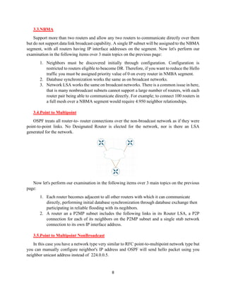 8
3.3.NBMA
Support more than two routers and allow any two routers to communicate directly over them
but do not support data link broadcast capability. A single IP subnet will be assigned to the NBMA
segment, with all routers having IP interface addresses on the segment. Now let's perform our
examination in the following items over 3 main topics on the previous page:
1. Neighbors must be discovered initially through configuration. Configuration is
restricted to routers eligible to beacome DR. Therefore, if you want to reduce the Hello
traffic you must be assigned priority value of 0 on every router in NMBA segment.
2. Database synchronization works the same as on broadcast networks.
3. Network LSA works the same on broadcast networks. There is a common issue in here,
that is many nonbroadcast subnets cannot support a large number of routers, with each
router pair being able to communicate directly. For example; to connect 100 routers in
a full mesh over a NBMA segment would require 4.950 neighbor relationships.
3.4.Point to Multipoint
OSPF treats all router-to- router connections over the non-broadcast network as if they were
point-to-point links. No Designated Router is elected for the network, nor is there an LSA
generated for the network.
Now let's perform our examination in the following items over 3 main topics on the previous
page:
1. Each router becomes adjacent to all other routers with which it can communicate
directly, performing initial database synchronization through database exchange then
participating in reliable flooding with its negihbors.
2. A router an a P2MP subnet includes the following links in its Router LSA, a P2P
connection for each of its neighbors on the P2MP subnet and a single stub network
connection to its own IP interface address.
3.5.Point to Multipoint NonBroadcast
In this case you have a network type very similar to RFC point-to-multipoint network type but
you can manually configure neighbor's IP address and OSPF will send hello packet using you
neighbor unicast address instead of 224.0.0.5.
 