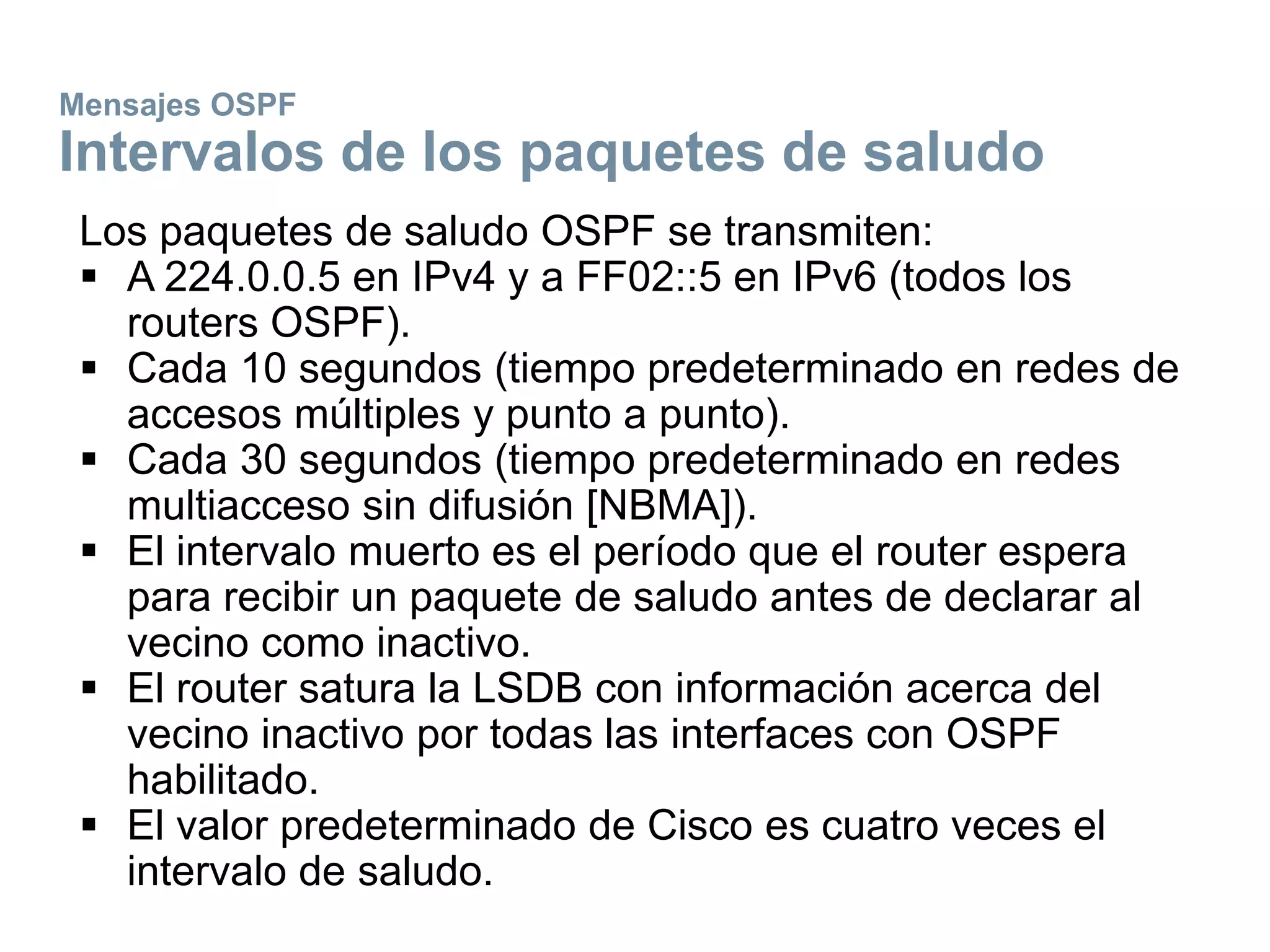 Mensajes OSPF
Intervalos de los paquetes de saludo
Los paquetes de saludo OSPF se transmiten:
 A 224.0.0.5 en IPv4 y a FF02::5 en IPv6 (todos los
routers OSPF).
 Cada 10 segundos (tiempo predeterminado en redes de
accesos múltiples y punto a punto).
 Cada 30 segundos (tiempo predeterminado en redes
multiacceso sin difusión [NBMA]).
 El intervalo muerto es el período que el router espera
para recibir un paquete de saludo antes de declarar al
vecino como inactivo.
 El router satura la LSDB con información acerca del
vecino inactivo por todas las interfaces con OSPF
habilitado.
 El valor predeterminado de Cisco es cuatro veces el
intervalo de saludo.
 