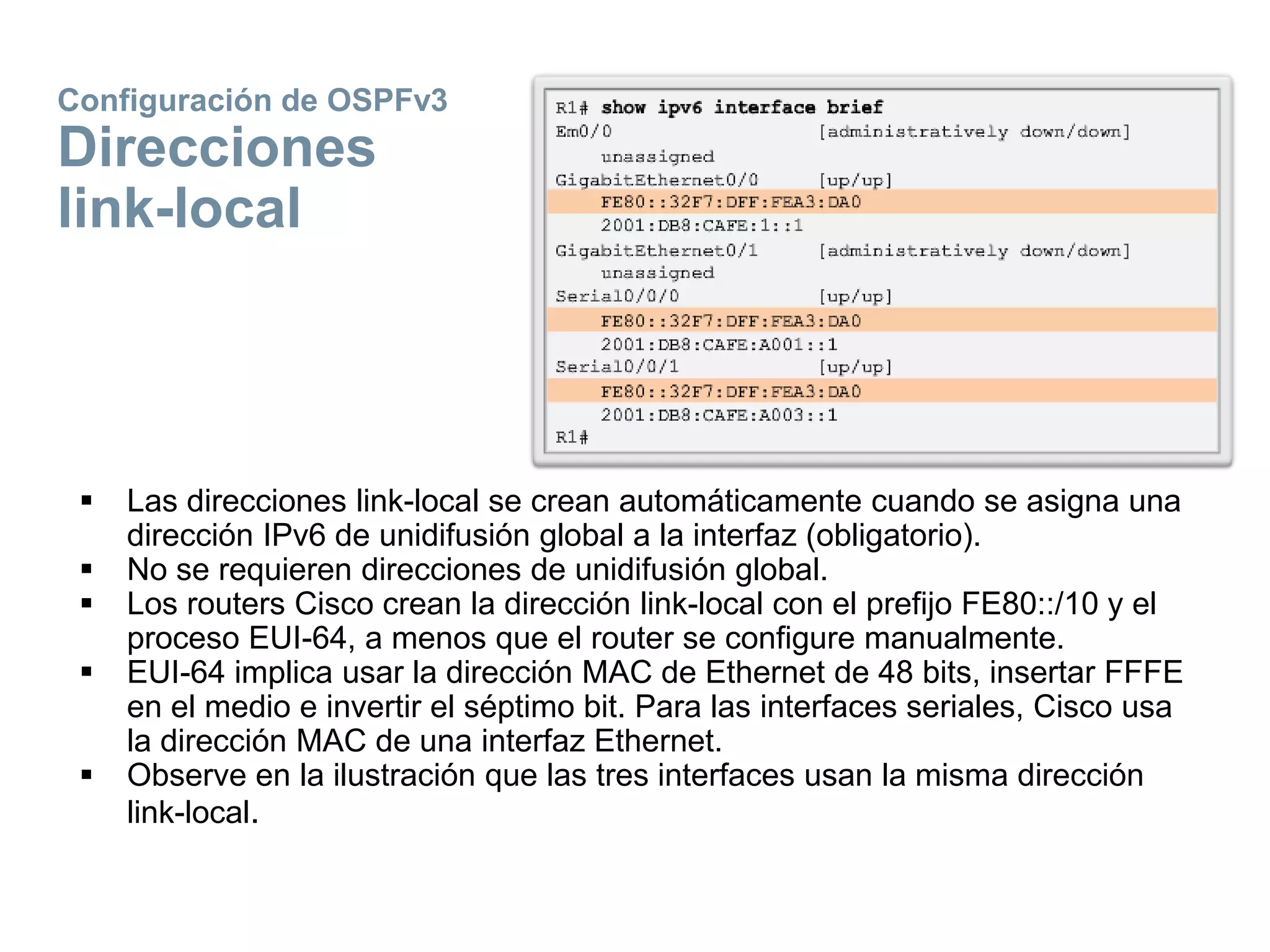 Configuración de OSPFv3
Direcciones
link-local
 Las direcciones link-local se crean automáticamente cuando se asigna una
dirección IPv6 de unidifusión global a la interfaz (obligatorio).
 No se requieren direcciones de unidifusión global.
 Los routers Cisco crean la dirección link-local con el prefijo FE80::/10 y el
proceso EUI-64, a menos que el router se configure manualmente.
 EUI-64 implica usar la dirección MAC de Ethernet de 48 bits, insertar FFFE
en el medio e invertir el séptimo bit. Para las interfaces seriales, Cisco usa
la dirección MAC de una interfaz Ethernet.
 Observe en la ilustración que las tres interfaces usan la misma dirección
link-local.
 
