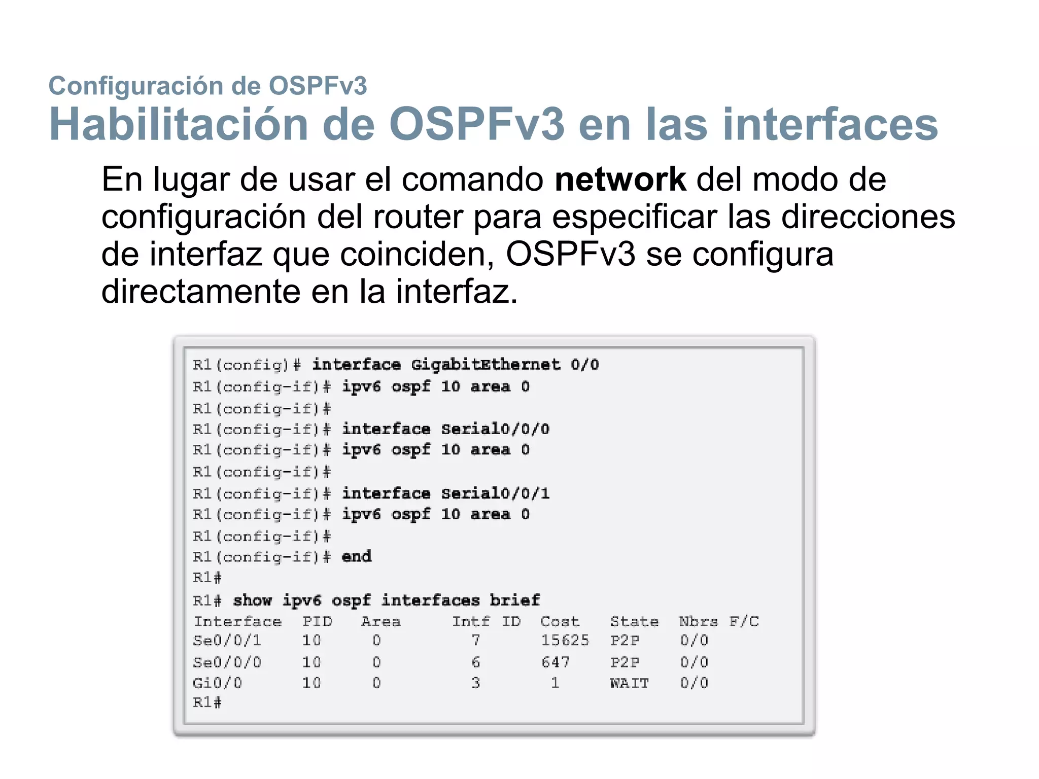 Configuración de OSPFv3
Habilitación de OSPFv3 en las interfaces
En lugar de usar el comando network del modo de
configuración del router para especificar las direcciones
de interfaz que coinciden, OSPFv3 se configura
directamente en la interfaz.
 