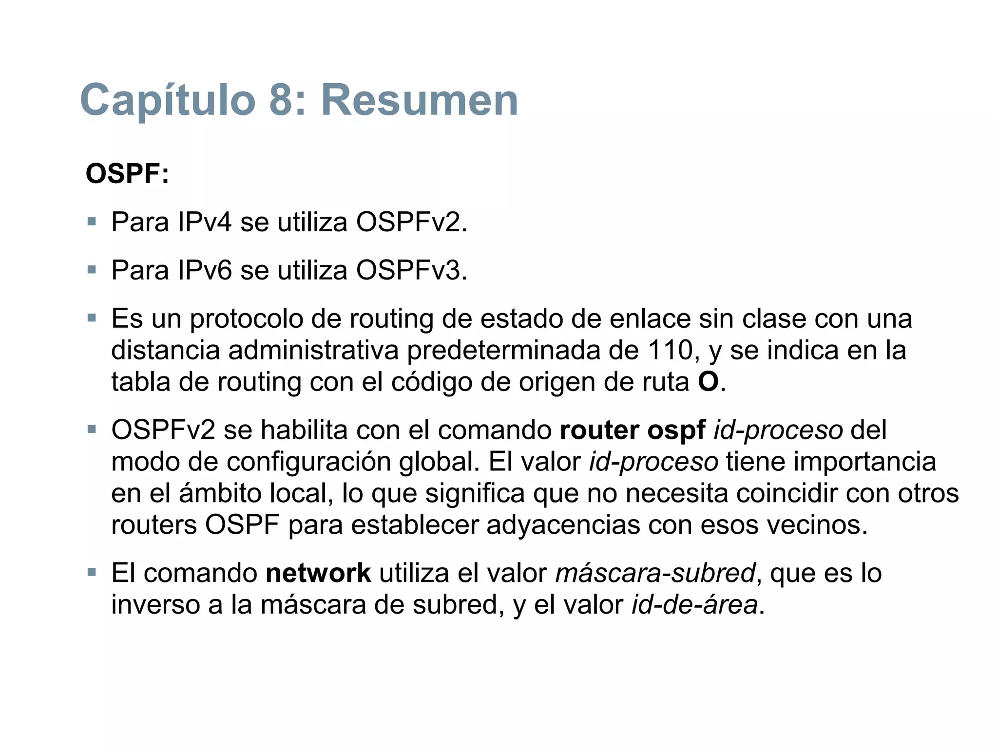 Capítulo 8: Resumen
OSPF:
 Para IPv4 se utiliza OSPFv2.
 Para IPv6 se utiliza OSPFv3.
 Es un protocolo de routing de estado de enlace sin clase con una
distancia administrativa predeterminada de 110, y se indica en la
tabla de routing con el código de origen de ruta O.
 OSPFv2 se habilita con el comando router ospf id-proceso del
modo de configuración global. El valor id-proceso tiene importancia
en el ámbito local, lo que significa que no necesita coincidir con otros
routers OSPF para establecer adyacencias con esos vecinos.
 El comando network utiliza el valor máscara-subred, que es lo
inverso a la máscara de subred, y el valor id-de-área.
 