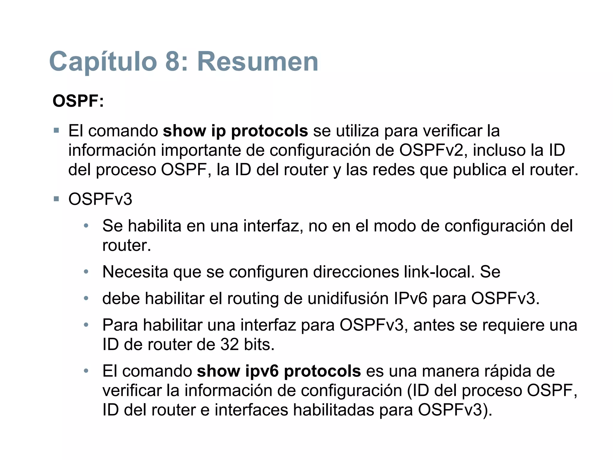 Capítulo 8: Resumen
OSPF:
 El comando show ip protocols se utiliza para verificar la
información importante de configuración de OSPFv2, incluso la ID
del proceso OSPF, la ID del router y las redes que publica el router.
 OSPFv3
• Se habilita en una interfaz, no en el modo de configuración del
router.
• Necesita que se configuren direcciones link-local. Se
• debe habilitar el routing de unidifusión IPv6 para OSPFv3.
• Para habilitar una interfaz para OSPFv3, antes se requiere una
ID de router de 32 bits.
• El comando show ipv6 protocols es una manera rápida de
verificar la información de configuración (ID del proceso OSPF,
ID del router e interfaces habilitadas para OSPFv3).
 