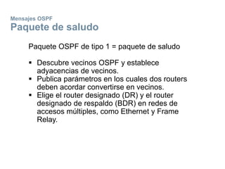 Mensajes OSPF
Paquete de saludo
Paquete OSPF de tipo 1 = paquete de saludo
 Descubre vecinos OSPF y establece
adyacencias de vecinos.
 Publica parámetros en los cuales dos routers
deben acordar convertirse en vecinos.
 Elige el router designado (DR) y el router
designado de respaldo (BDR) en redes de
accesos múltiples, como Ethernet y Frame
Relay.
 