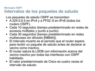 Mensajes OSPF
Intervalos de los paquetes de saludo
Los paquetes de saludo OSPF se transmiten:
 A 224.0.0.5 en IPv4 y a FF02::5 en IPv6 (todos los
routers OSPF).
 Cada 10 segundos (tiempo predeterminado en redes de
accesos múltiples y punto a punto).
 Cada 30 segundos (tiempo predeterminado en redes
multiacceso sin difusión [NBMA]).
 El intervalo muerto es el período que el router espera
para recibir un paquete de saludo antes de declarar al
vecino como inactivo.
 El router satura la LSDB con información acerca del
vecino inactivo por todas las interfaces con OSPF
habilitado.
 El valor predeterminado de Cisco es cuatro veces el
intervalo de saludo.
 