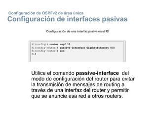 Configuración de OSPFv2 de área única
Configuración de interfaces pasivas
Utilice el comando passive-interface del
modo de configuración del router para evitar
la transmisión de mensajes de routing a
través de una interfaz del router y permitir
que se anuncie esa red a otros routers.
 