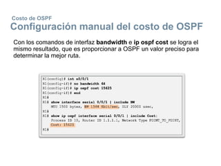 Costo de OSPF
Configuración manual del costo de OSPF
Con los comandos de interfaz bandwidth e ip ospf cost se logra el
mismo resultado, que es proporcionar a OSPF un valor preciso para
determinar la mejor ruta.
 