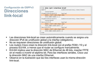 Configuración de OSPFv3
Direcciones
link-local
 Las direcciones link-local se crean automáticamente cuando se asigna una
dirección IPv6 de unidifusión global a la interfaz (obligatorio).
 No se requieren direcciones de unidifusión global.
 Los routers Cisco crean la dirección link-local con el prefijo FE80::/10 y el
proceso EUI-64, a menos que el router se configure manualmente.
 EUI-64 implica usar la dirección MAC de Ethernet de 48 bits, insertar FFFE
en el medio e invertir el séptimo bit. Para las interfaces seriales, Cisco usa
la dirección MAC de una interfaz Ethernet.
 Observe en la ilustración que las tres interfaces usan la misma dirección
link-local.
 