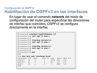 Configuración de OSPFv3
Habilitación de OSPFv3 en las interfaces
En lugar de usar el comando network del modo de
configuración del router para especificar las direcciones
de interfaz que coinciden, OSPFv3 se configura
directamente en la interfaz.
 