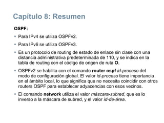 Capítulo 8: Resumen
OSPF:
 Para IPv4 se utiliza OSPFv2.
 Para IPv6 se utiliza OSPFv3.
 Es un protocolo de routing de estado de enlace sin clase con una
distancia administrativa predeterminada de 110, y se indica en la
tabla de routing con el código de origen de ruta O.
 OSPFv2 se habilita con el comando router ospf id-proceso del
modo de configuración global. El valor id-proceso tiene importancia
en el ámbito local, lo que significa que no necesita coincidir con otros
routers OSPF para establecer adyacencias con esos vecinos.
 El comando network utiliza el valor máscara-subred, que es lo
inverso a la máscara de subred, y el valor id-de-área.
 