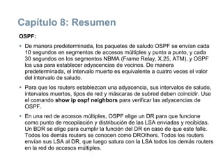 Capítulo 8: Resumen
OSPF:
 De manera predeterminada, los paquetes de saludo OSPF se envían cada
10 segundos en segmentos de accesos múltiples y punto a punto, y cada
30 segundos en los segmentos NBMA (Frame Relay, X.25, ATM), y OSPF
los usa para establecer adyacencias de vecinos. De manera
predeterminada, el intervalo muerto es equivalente a cuatro veces el valor
del intervalo de saludo.
 Para que los routers establezcan una adyacencia, sus intervalos de saludo,
intervalos muertos, tipos de red y máscaras de subred deben coincidir. Use
el comando show ip ospf neighbors para verificar las adyacencias de
OSPF.
 En una red de accesos múltiples, OSPF elige un DR para que funcione
como punto de recopilación y distribución de las LSA enviadas y recibidas.
Un BDR se elige para cumplir la función del DR en caso de que este falle.
Todos los demás routers se conocen como DROthers. Todos los routers
envían sus LSA al DR, que luego satura con la LSA todos los demás routers
en la red de accesos múltiples.
 