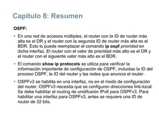 Capítulo 8: Resumen
OSPF:
 En una red de accesos múltiples, el router con la ID de router más
alta es el DR y el router con la segunda ID de router más alta es el
BDR. Esto lo puede reemplazar el comando ip ospf prioridad en
dicha interfaz. El router con el valor de prioridad más alto es el DR y
el router con el siguiente valor más alto es el BDR.
 El comando show ip protocols se utiliza para verificar la
información importante de configuración de OSPF, incluidas la ID del
proceso OSPF, la ID del router y las redes que anuncia el router.
 OSPFv3 se habilita en una interfaz, no en el modo de configuración
del router. OSPFv3 necesita que se configuren direcciones link-local.
Se debe habilitar el routing de unidifusión IPv6 para OSPFv3. Para
habilitar una interfaz para OSPFv3, antes se requiere una ID de
router de 32 bits.
 
