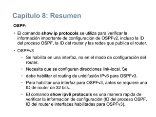Capítulo 8: Resumen
OSPF:
 El comando show ip protocols se utiliza para verificar la
información importante de configuración de OSPFv2, incluso la ID
del proceso OSPF, la ID del router y las redes que publica el router.
 OSPFv3
• Se habilita en una interfaz, no en el modo de configuración del
router.
• Necesita que se configuren direcciones link-local. Se
• debe habilitar el routing de unidifusión IPv6 para OSPFv3.
• Para habilitar una interfaz para OSPFv3, antes se requiere una
ID de router de 32 bits.
• El comando show ipv6 protocols es una manera rápida de
verificar la información de configuración (ID del proceso OSPF,
ID del router e interfaces habilitadas para OSPFv3).
 