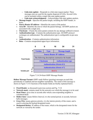o Link-state update—Responds to a link-state request packet. These
messages also are used for the regular dispersal of LSAs. Several LSAs
can be included within a single link-state update packet.
o Link-state acknowledgment—Acknowledges link-state updates packets.
• Message length—Specifies the packet length, including the OSPF header, in
bytes.
• Source Router IP address—Identifies the source of the packet.
• Area ID—Identifies the area to which the packet belongs. All OSPF packets are
associated with a single area.
• Checksum—Checks the entire packet contents for any damage suffered in transit.
• Authentication type—Contains the authentication type. All OSPF protocol
exchanges are authenticated. The authentication type is configurable on per-area
basis.
• Authentication—Contains authentication information.
• Data—Contains encapsulated upper-layer information.
0 8 16 24 31
DATA
Authentication (Octets 4-7)
Authentication (Octets 0-3)
Authentication type
Checksum
The following descriptions summarize the header
Source Router IP Address
Message length
Type
Version
Variable part
Fixed Header
Figure 7.3.8 24-Octet OSPF Message Header
Hellow Message Format: OSPF sends Hellow (greeting) messages on each link
periodically to establish and test neighbor reachability. The ormat of this message is
shown in Figure 7.3.9. Functions of the header fields are briefly explained below.
• Fixed Header: as discussed in previous section and Fig. 7.3.8
• Network mask: contains mask for the network over which the message is to be send.
• Dead Timer: gives time in seconds after which a non-responding neighbor is
considered dead.
• Hellow Inter: means Hellow Interval, it is the normal period, in seconds, between
hello messages.
• Gway Prio: means gateway priority, it is the interior priority of this router, and is
used in selecting the backup designated router.
• Designated Router: IP address of the router, which is the designated router for the
network as viewed by the sender.
Version 2 CSE IIT, Khargpur
 