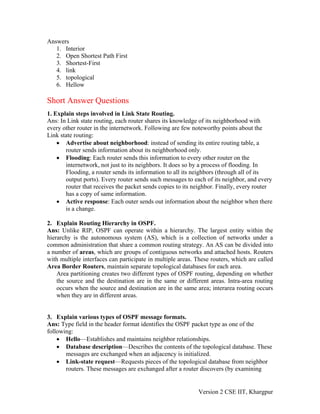 Answers
1. Interior
2. Open Shortest Path First
3. Shortest-First
4. link
5. topological
6. Hellow
Short Answer Questions
1. Explain steps involved in Link State Routing.
Ans: In Link state routing, each router shares its knowledge of its neighborhood with
every other router in the internetwork. Following are few noteworthy points about the
Link state routing:
• Advertise about neighborhood: instead of sending its entire routing table, a
router sends information about its neighborhood only.
• Flooding: Each router sends this information to every other router on the
internetwork, not just to its neighbors. It does so by a process of flooding. In
Flooding, a router sends its information to all its neighbors (through all of its
output ports). Every router sends such messages to each of its neighbor, and every
router that receives the packet sends copies to its neighbor. Finally, every router
has a copy of same information.
• Active response: Each outer sends out information about the neighbor when there
is a change.
2. Explain Routing Hierarchy in OSPF.
Ans: Unlike RIP, OSPF can operate within a hierarchy. The largest entity within the
hierarchy is the autonomous system (AS), which is a collection of networks under a
common administration that share a common routing strategy. An AS can be divided into
a number of areas, which are groups of contiguous networks and attached hosts. Routers
with multiple interfaces can participate in multiple areas. These routers, which are called
Area Border Routers, maintain separate topological databases for each area.
Area partitioning creates two different types of OSPF routing, depending on whether
the source and the destination are in the same or different areas. Intra-area routing
occurs when the source and destination are in the same area; interarea routing occurs
when they are in different areas.
3. Explain various types of OSPF message formats.
Ans: Type field in the header format identifies the OSPF packet type as one of the
following:
• Hello—Establishes and maintains neighbor relationships.
• Database description—Describes the contents of the topological database. These
messages are exchanged when an adjacency is initialized.
• Link-state request—Requests pieces of the topological database from neighbor
routers. These messages are exchanged after a router discovers (by examining
Version 2 CSE IIT, Khargpur
 