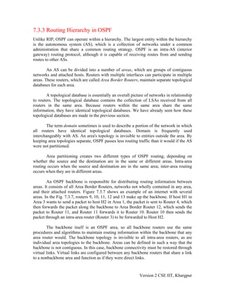 7.3.3 Routing Hierarchy in OSPF
Unlike RIP, OSPF can operate within a hierarchy. The largest entity within the hierarchy
is the autonomous system (AS), which is a collection of networks under a common
administration that share a common routing strategy. OSPF is an intra-AS (interior
gateway) routing protocol, although it is capable of receiving routes from and sending
routes to other ASs.
An AS can be divided into a number of areas, which are groups of contiguous
networks and attached hosts. Routers with multiple interfaces can participate in multiple
areas. These routers, which are called Area Border Routers, maintain separate topological
databases for each area.
A topological database is essentially an overall picture of networks in relationship
to routers. The topological database contains the collection of LSAs received from all
routers in the same area. Because routers within the same area share the same
information, they have identical topological databases. We have already seen how these
topological databases are made in the previous section.
The term domain sometimes is used to describe a portion of the network in which
all routers have identical topological databases. Domain is frequently used
interchangeably with AS. An area's topology is invisible to entities outside the area. By
keeping area topologies separate, OSPF passes less routing traffic than it would if the AS
were not partitioned.
Area partitioning creates two different types of OSPF routing, depending on
whether the source and the destination are in the same or different areas. Intra-area
routing occurs when the source and destination are in the same area; inter-area routing
occurs when they are in different areas.
An OSPF backbone is responsible for distributing routing information between
areas. It consists of all Area Border Routers, networks not wholly contained in any area,
and their attached routers. Figure 7.3.7 shows an example of an internet with several
areas. In the Fig. 7.3.7, routers 9, 10, 11, 12 and 13 make up the backbone. If host H1 in
Area 3 wants to send a packet to host H2 in Area 1, the packet is sent to Router 4, which
then forwards the packet along the backbone to Area Border Router 12, which sends the
packet to Router 11, and Router 11 forwards it to Router 10. Router 10 then sends the
packet through an intra-area router (Router 3) to be forwarded to Host H2.
The backbone itself is an OSPF area, so all backbone routers use the same
procedures and algorithms to maintain routing information within the backbone that any
area router would. The backbone topology is invisible to all intra-area routers, as are
individual area topologies to the backbone. Areas can be defined in such a way that the
backbone is not contiguous. In this case, backbone connectivity must be restored through
virtual links. Virtual links are configured between any backbone routers that share a link
to a nonbackbone area and function as if they were direct links.
Version 2 CSE IIT, Khargpur
 