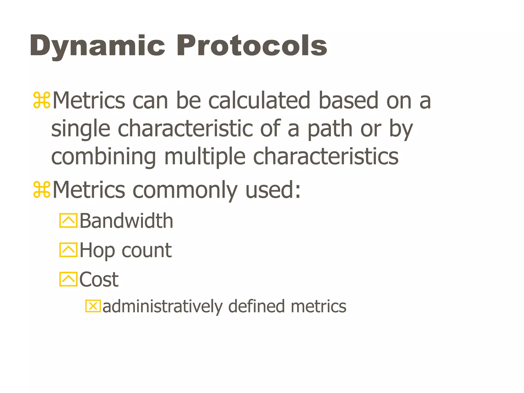 Dynamic Protocols
Metrics can be calculated based on a
single characteristic of a path or by
combining multiple characteristics
Metrics commonly used:
Bandwidth
Hop count
Cost
administratively defined metrics
 
