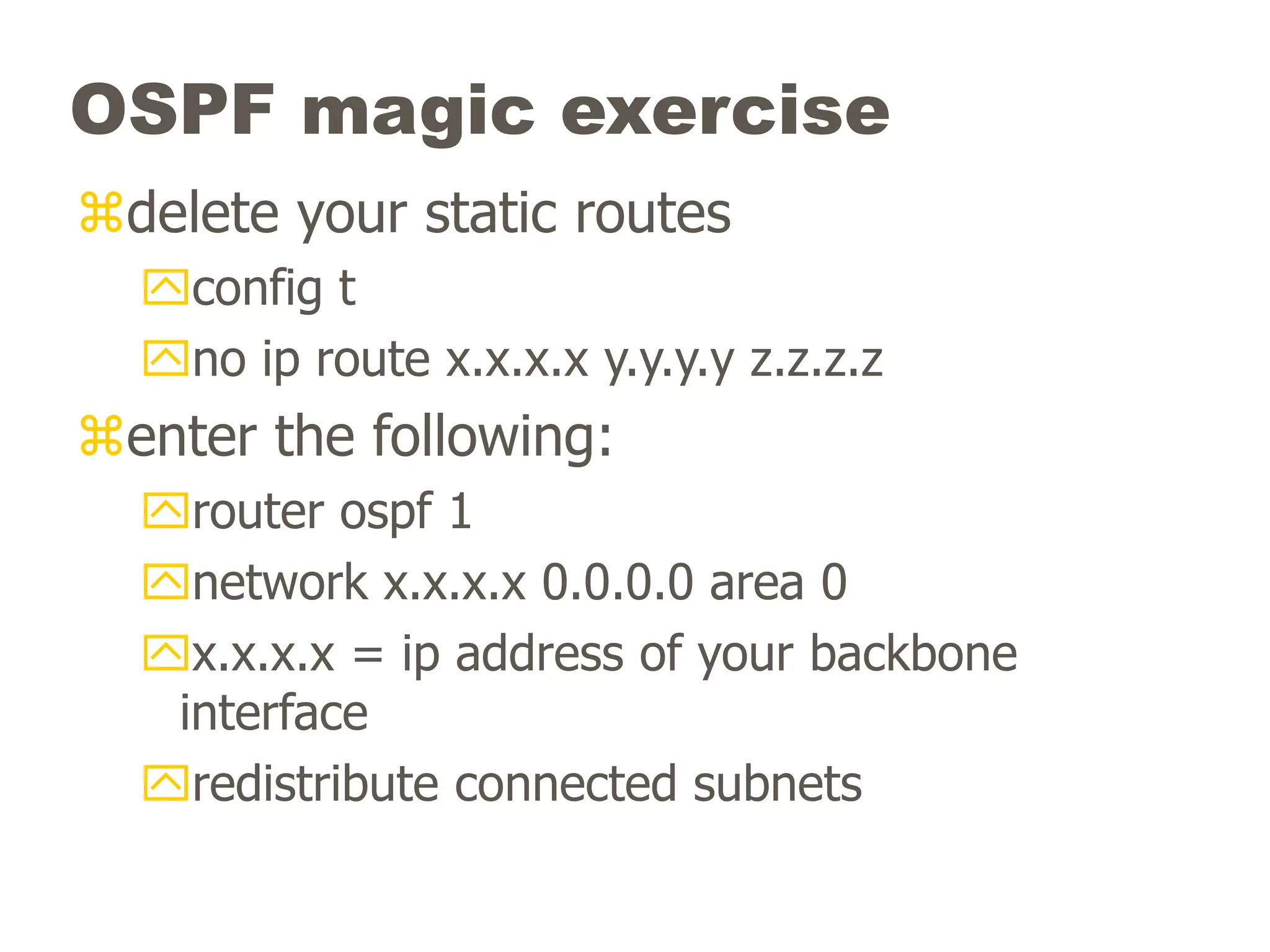 OSPF magic exercise
delete your static routes
config t
no ip route x.x.x.x y.y.y.y z.z.z.z
enter the following:
router ospf 1
network x.x.x.x 0.0.0.0 area 0
x.x.x.x = ip address of your backbone
interface
redistribute connected subnets
 