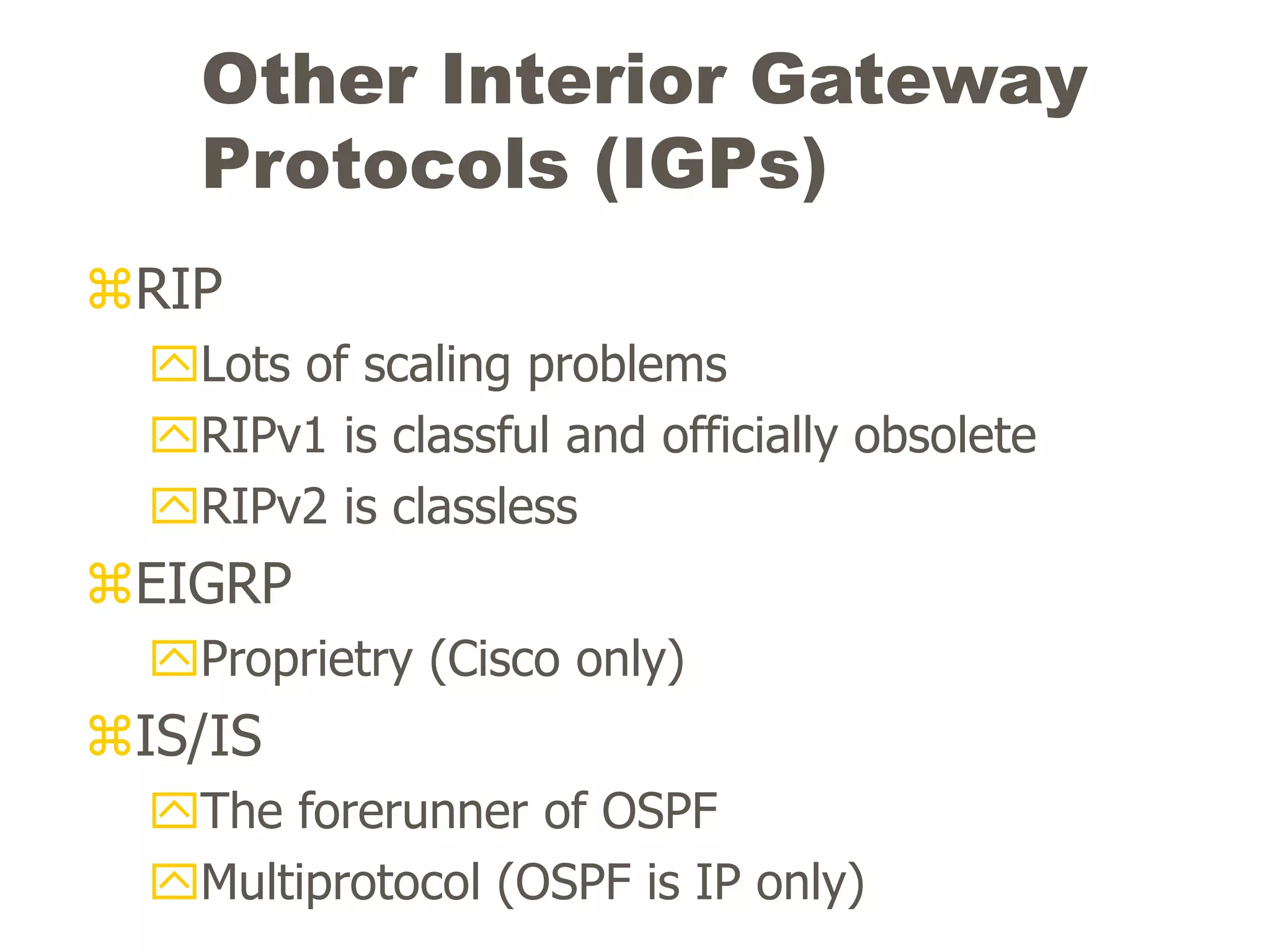Other Interior Gateway
Protocols (IGPs)
RIP
Lots of scaling problems
RIPv1 is classful and officially obsolete
RIPv2 is classless
EIGRP
Proprietry (Cisco only)
IS/IS
The forerunner of OSPF
Multiprotocol (OSPF is IP only)
 