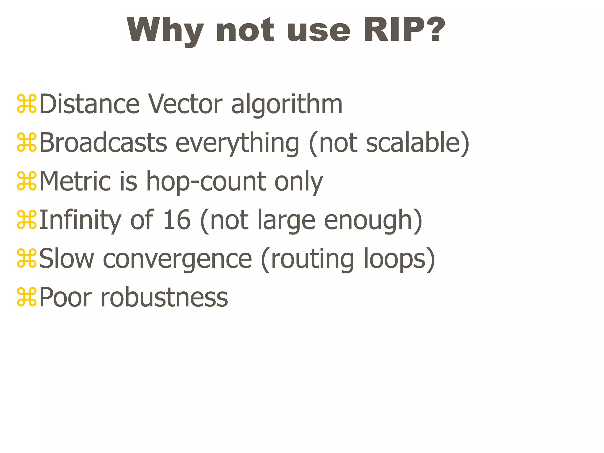 Why not use RIP?
Distance Vector algorithm
Broadcasts everything (not scalable)
Metric is hop-count only
Infinity of 16 (not large enough)
Slow convergence (routing loops)
Poor robustness
 