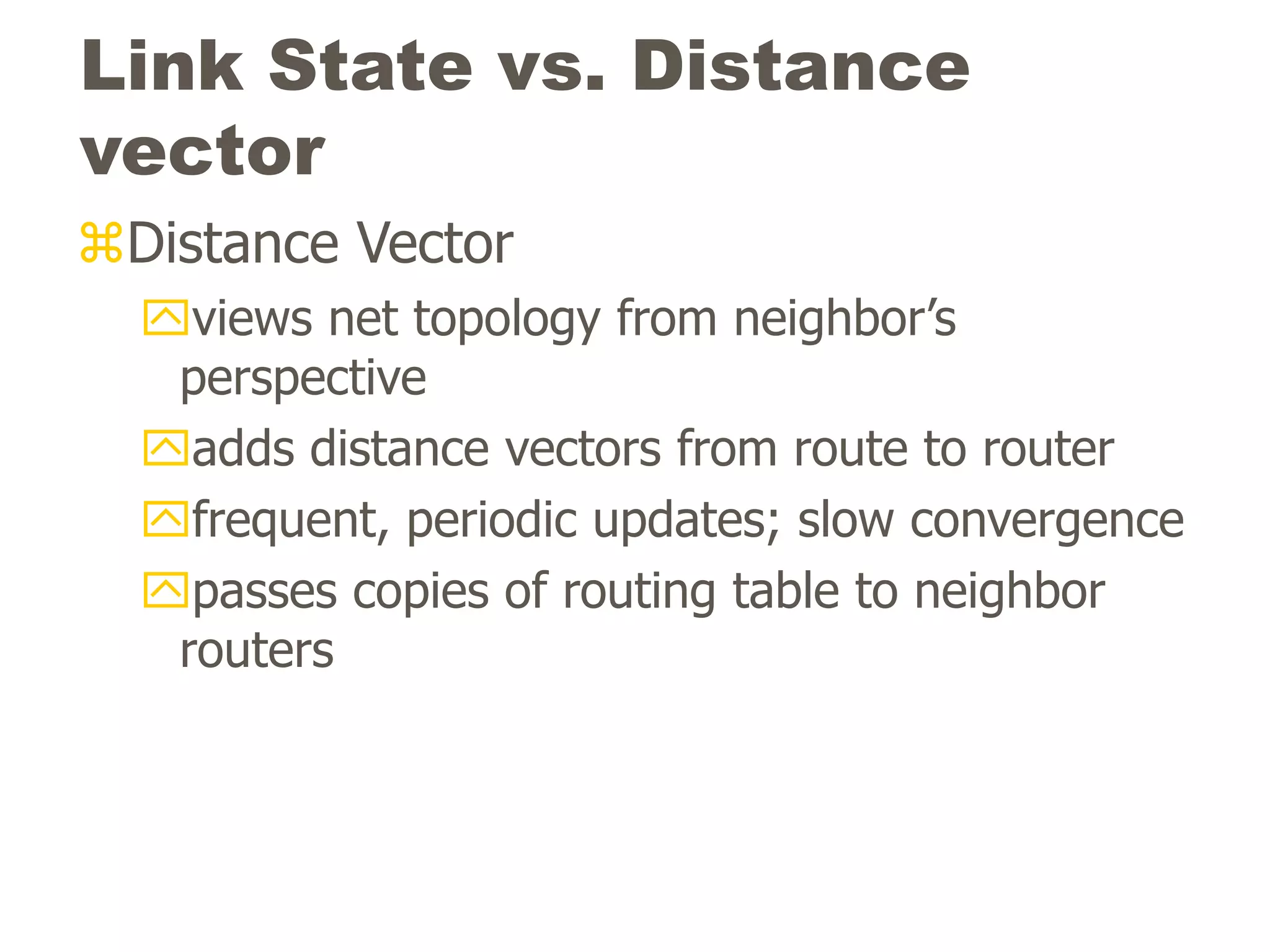 Link State vs. Distance
vector
Distance Vector
views net topology from neighbor’s
perspective
adds distance vectors from route to router
frequent, periodic updates; slow convergence
passes copies of routing table to neighbor
routers
 
