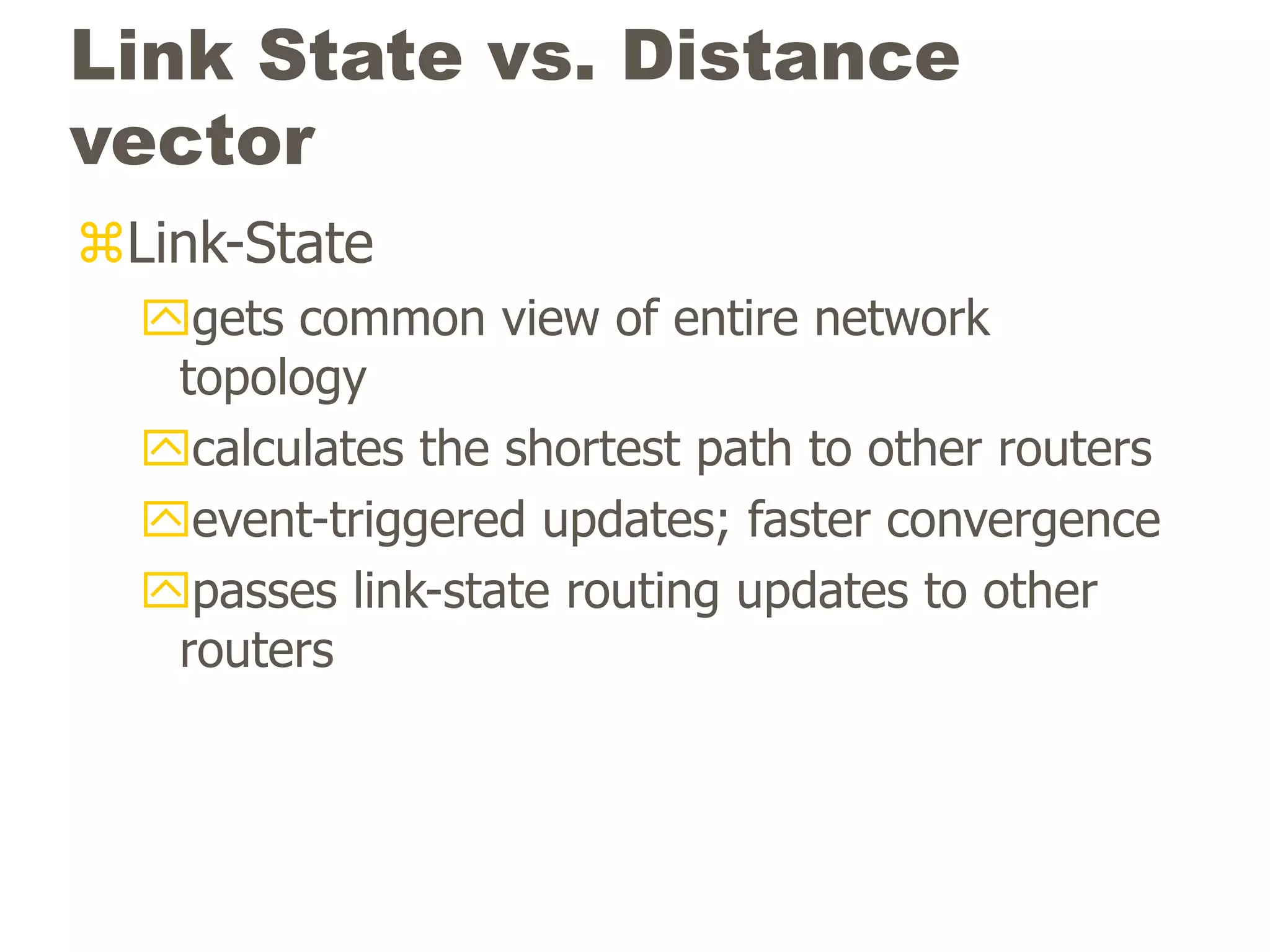 Link State vs. Distance
vector
Link-State
gets common view of entire network
topology
calculates the shortest path to other routers
event-triggered updates; faster convergence
passes link-state routing updates to other
routers
 