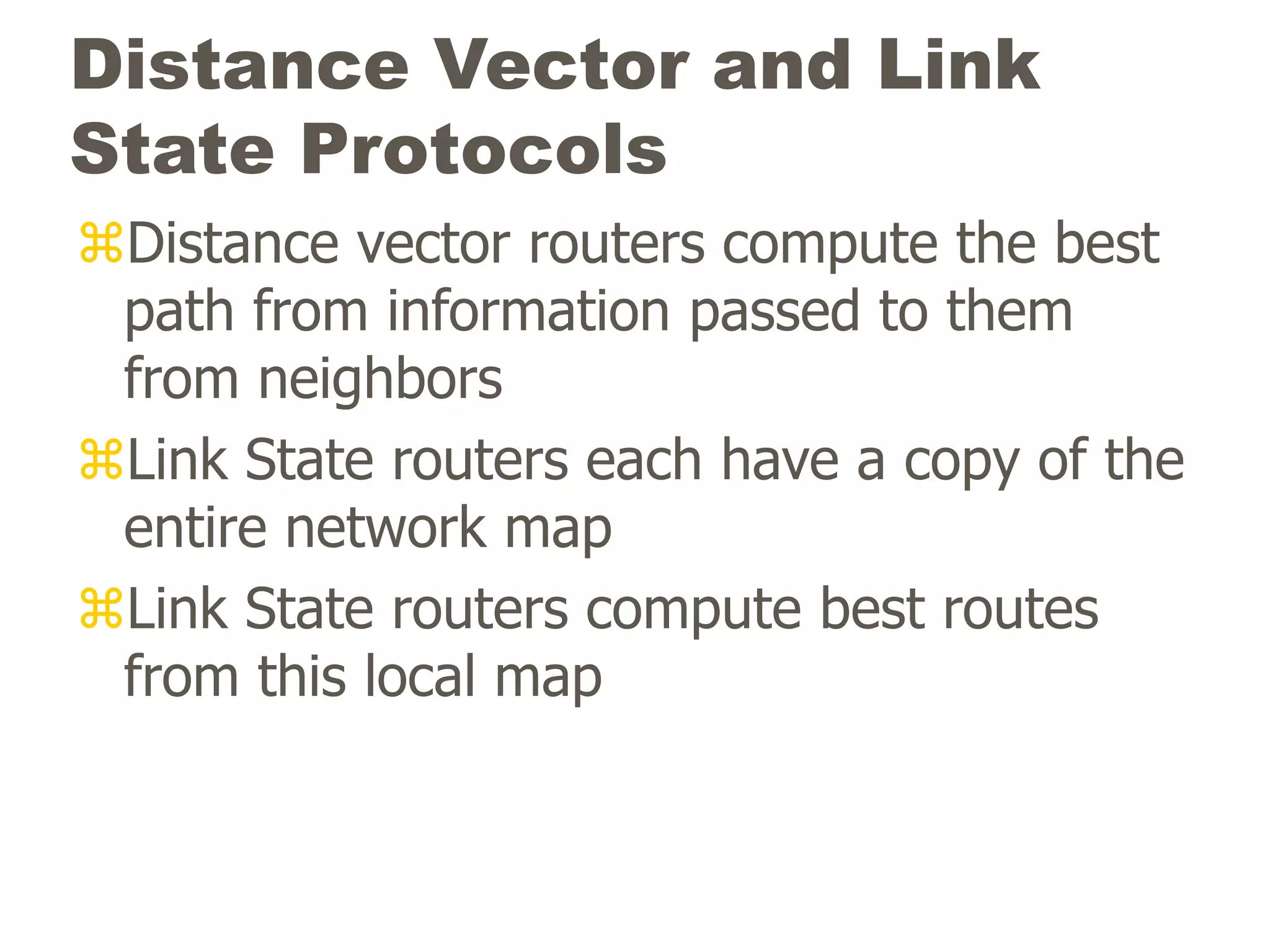 Distance Vector and Link
State Protocols
Distance vector routers compute the best
path from information passed to them
from neighbors
Link State routers each have a copy of the
entire network map
Link State routers compute best routes
from this local map
 