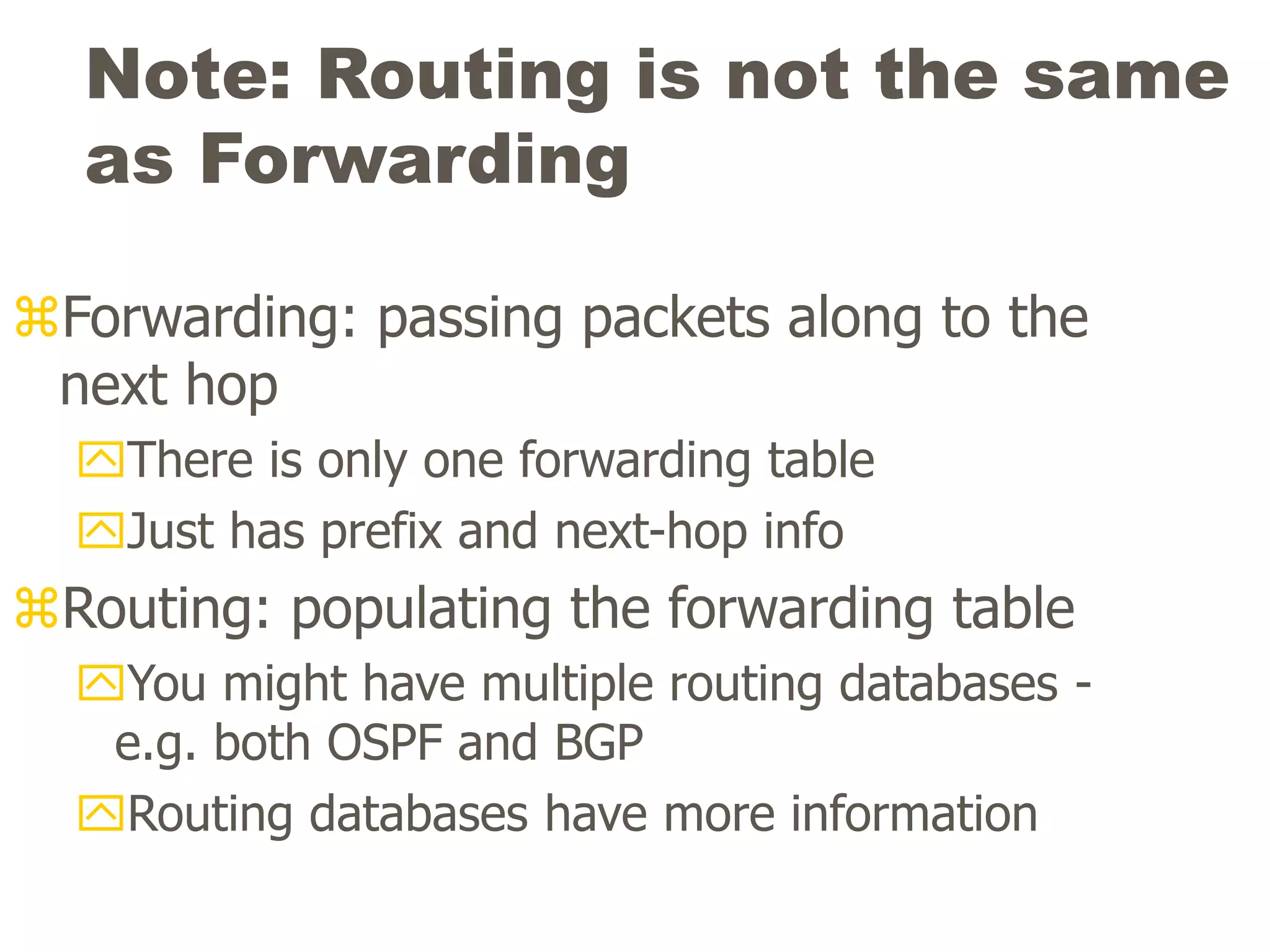 Note: Routing is not the same
as Forwarding
Forwarding: passing packets along to the
next hop
There is only one forwarding table
Just has prefix and next-hop info
Routing: populating the forwarding table
You might have multiple routing databases -
e.g. both OSPF and BGP
Routing databases have more information
 
