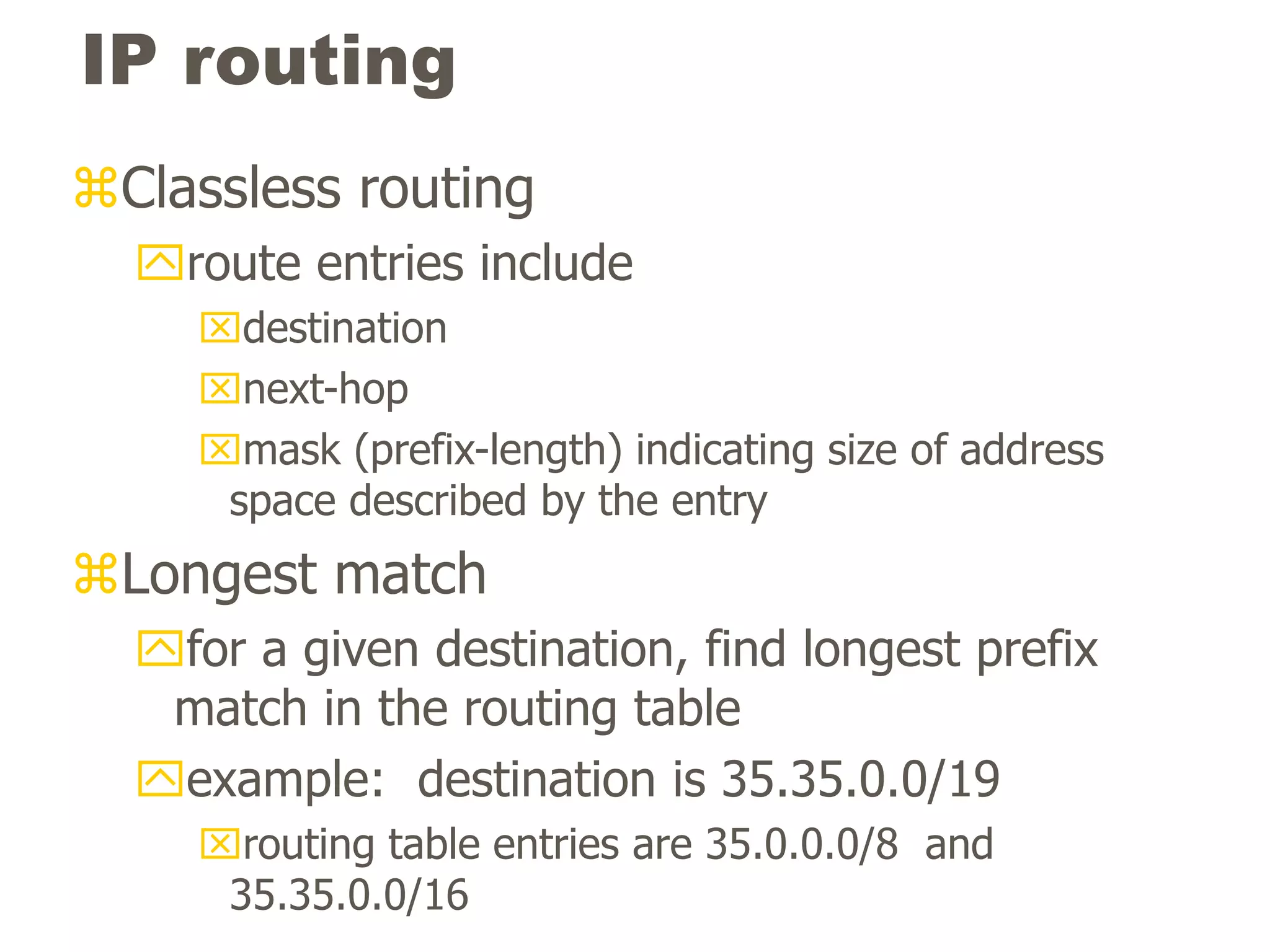 IP routing
Classless routing
route entries include
destination
next-hop
mask (prefix-length) indicating size of address
space described by the entry
Longest match
for a given destination, find longest prefix
match in the routing table
example: destination is 35.35.0.0/19
routing table entries are 35.0.0.0/8 and
35.35.0.0/16
 
