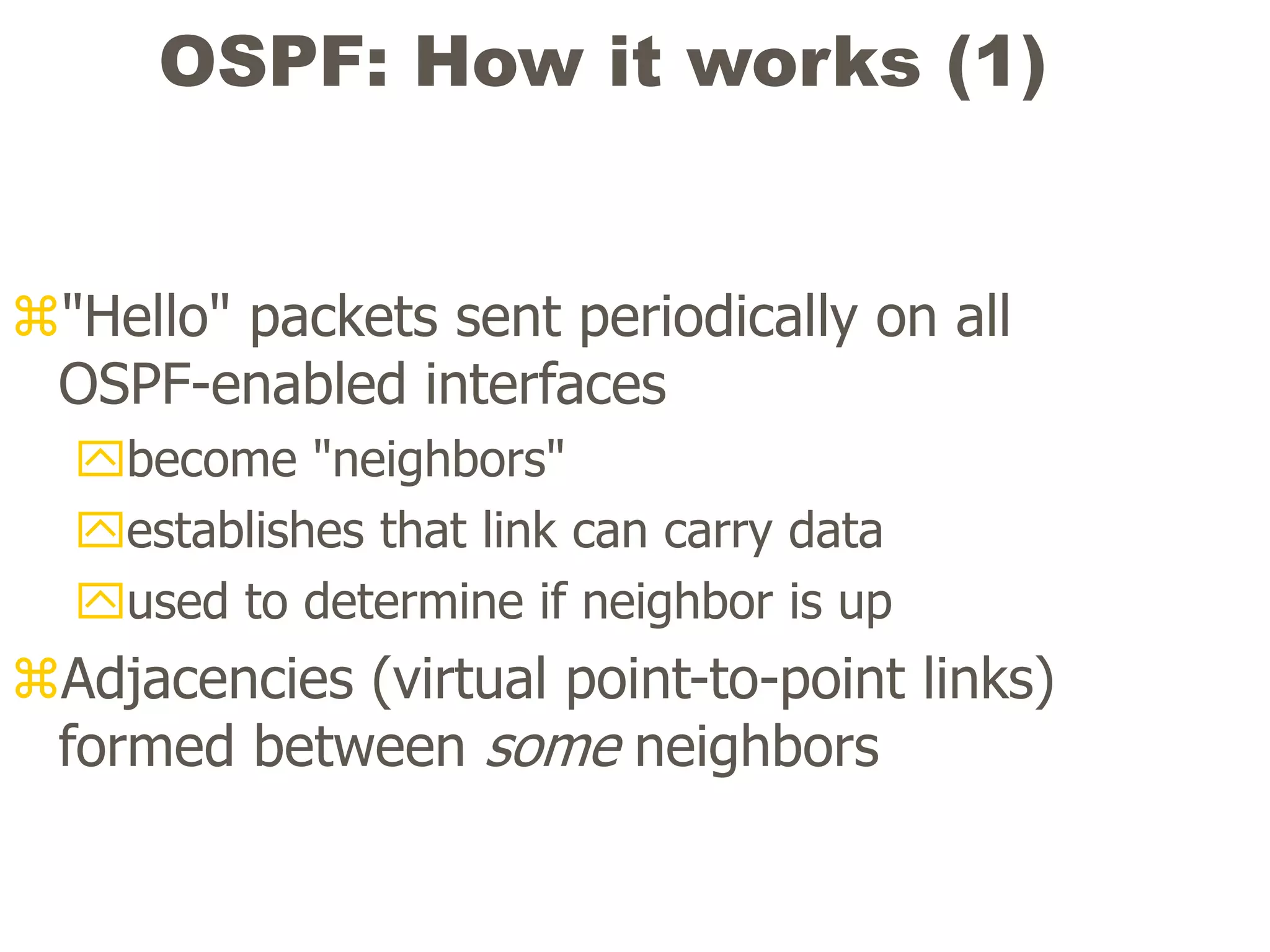 OSPF: How it works (1)
"Hello" packets sent periodically on all
OSPF-enabled interfaces
become "neighbors"
establishes that link can carry data
used to determine if neighbor is up
Adjacencies (virtual point-to-point links)
formed between some neighbors
 