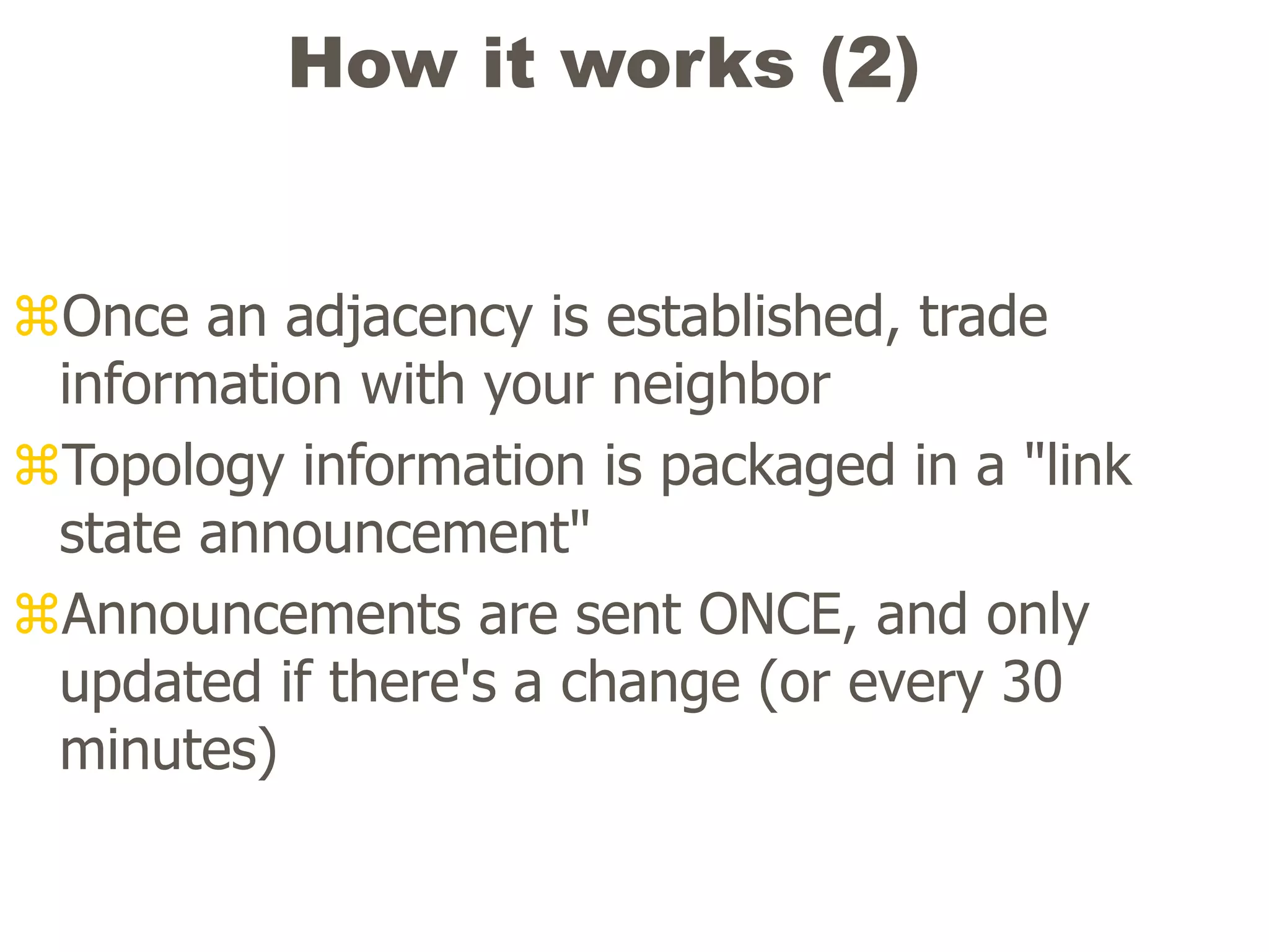 How it works (2)
Once an adjacency is established, trade
information with your neighbor
Topology information is packaged in a "link
state announcement"
Announcements are sent ONCE, and only
updated if there's a change (or every 30
minutes)
 