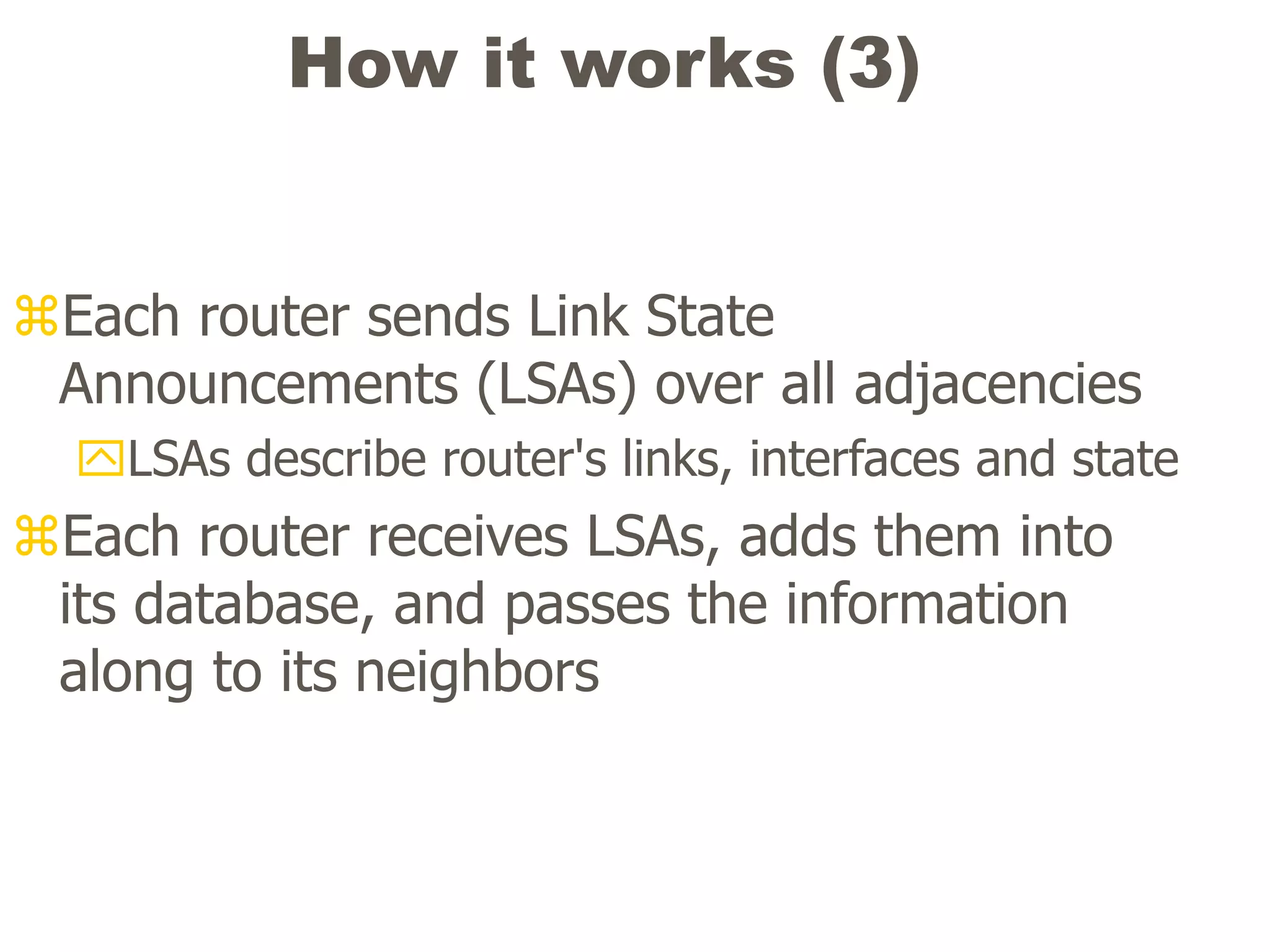 How it works (3)
Each router sends Link State
Announcements (LSAs) over all adjacencies
LSAs describe router's links, interfaces and state
Each router receives LSAs, adds them into
its database, and passes the information
along to its neighbors
 