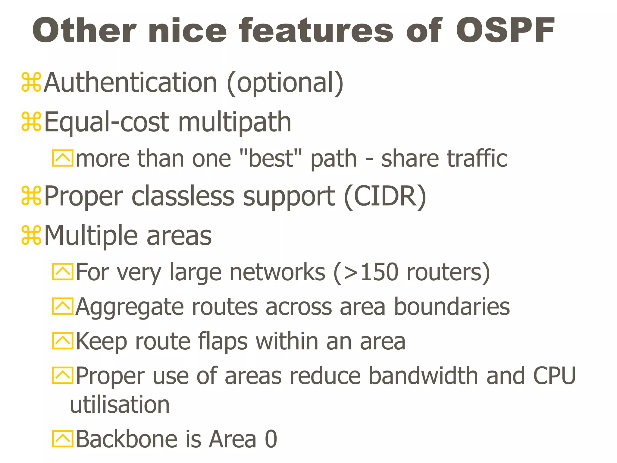 Other nice features of OSPF
Authentication (optional)
Equal-cost multipath
more than one "best" path - share traffic
Proper classless support (CIDR)
Multiple areas
For very large networks (>150 routers)
Aggregate routes across area boundaries
Keep route flaps within an area
Proper use of areas reduce bandwidth and CPU
utilisation
Backbone is Area 0
 
