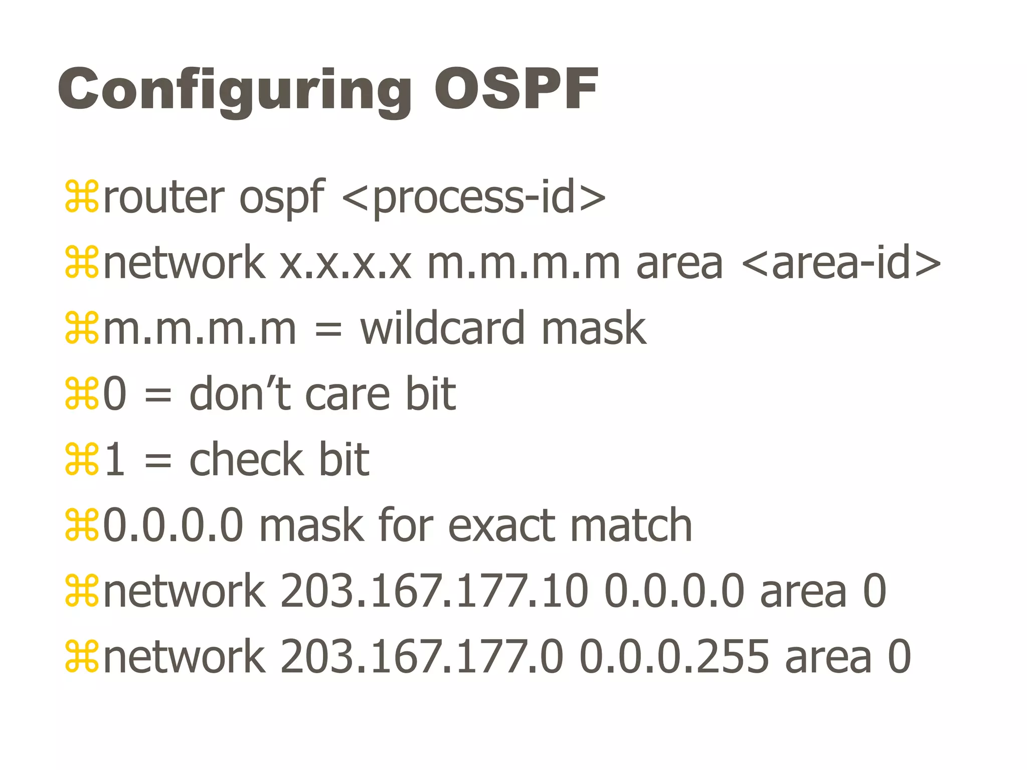 Configuring OSPF
router ospf <process-id>
network x.x.x.x m.m.m.m area <area-id>
m.m.m.m = wildcard mask
0 = don’t care bit
1 = check bit
0.0.0.0 mask for exact match
network 203.167.177.10 0.0.0.0 area 0
network 203.167.177.0 0.0.0.255 area 0
 