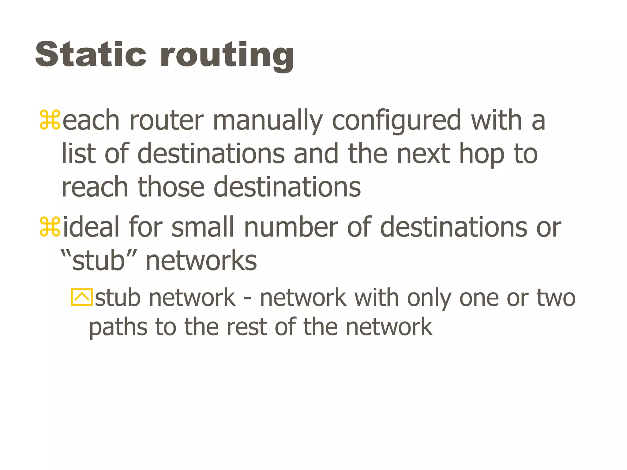 Static routing
each router manually configured with a
list of destinations and the next hop to
reach those destinations
ideal for small number of destinations or
“stub” networks
stub network - network with only one or two
paths to the rest of the network
 
