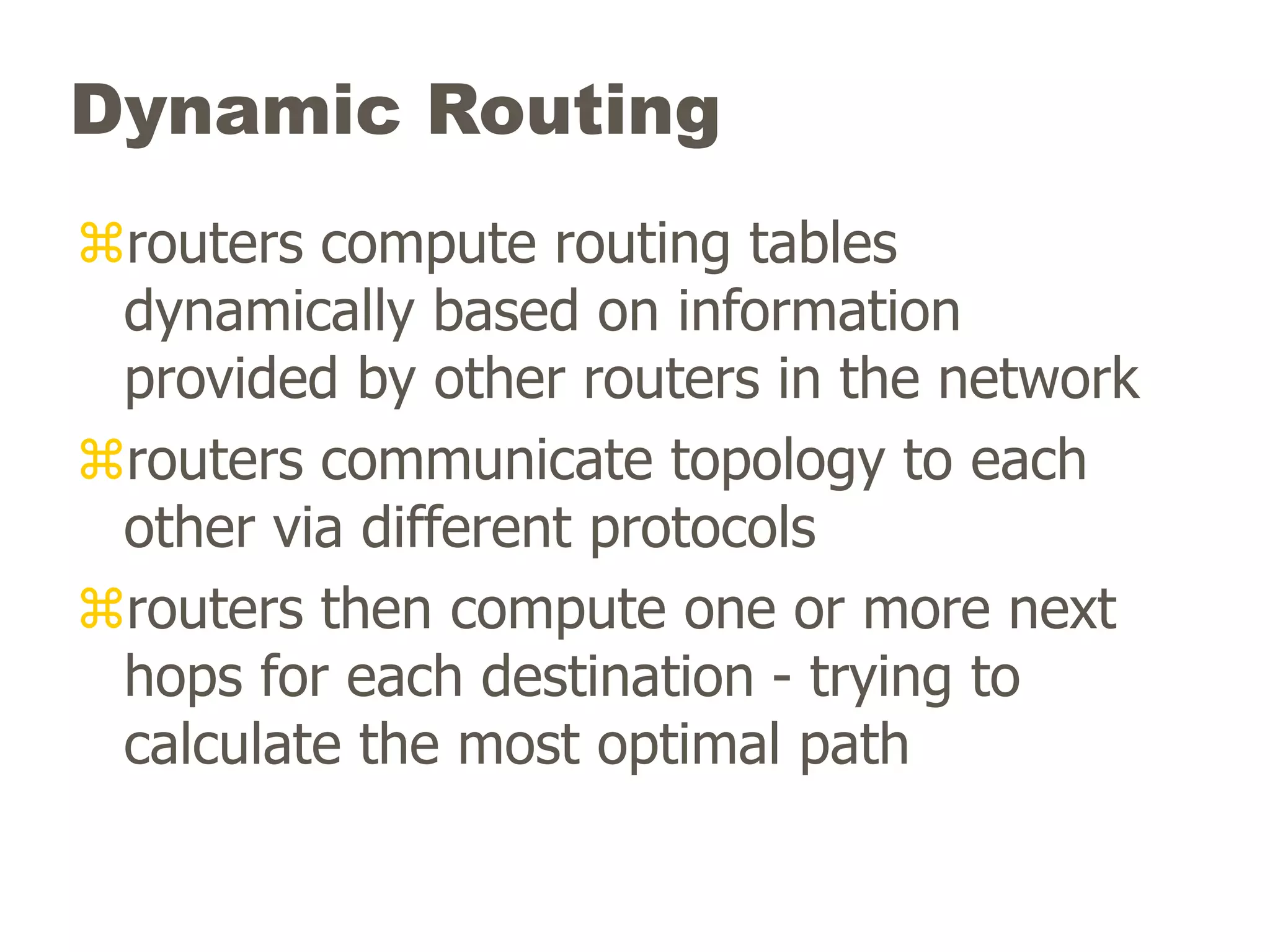 Dynamic Routing
routers compute routing tables
dynamically based on information
provided by other routers in the network
routers communicate topology to each
other via different protocols
routers then compute one or more next
hops for each destination - trying to
calculate the most optimal path
 