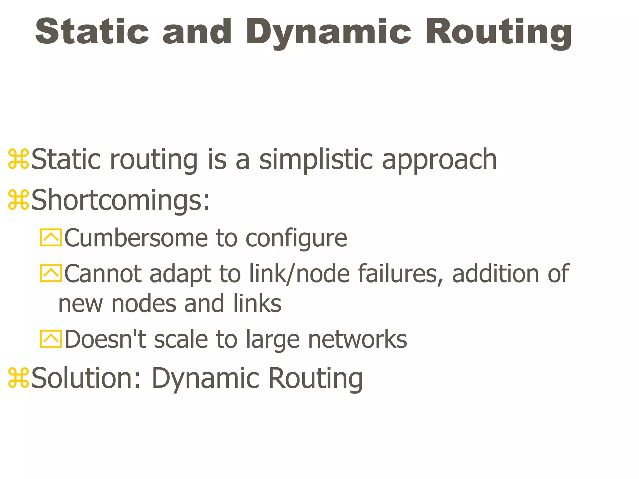 Static and Dynamic Routing
Static routing is a simplistic approach
Shortcomings:
Cumbersome to configure
Cannot adapt to link/node failures, addition of
new nodes and links
Doesn't scale to large networks
Solution: Dynamic Routing
 