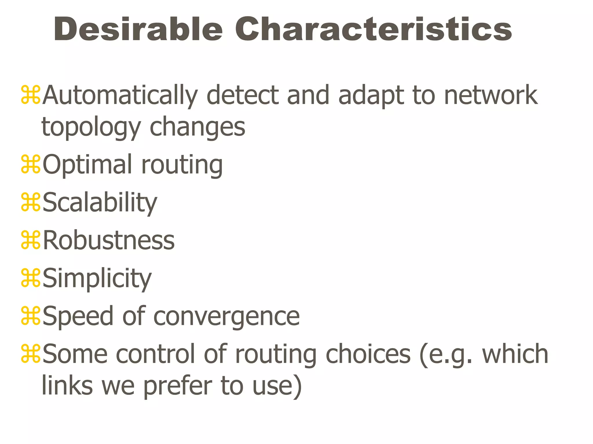 Desirable Characteristics
Automatically detect and adapt to network
topology changes
Optimal routing
Scalability
Robustness
Simplicity
Speed of convergence
Some control of routing choices (e.g. which
links we prefer to use)
 