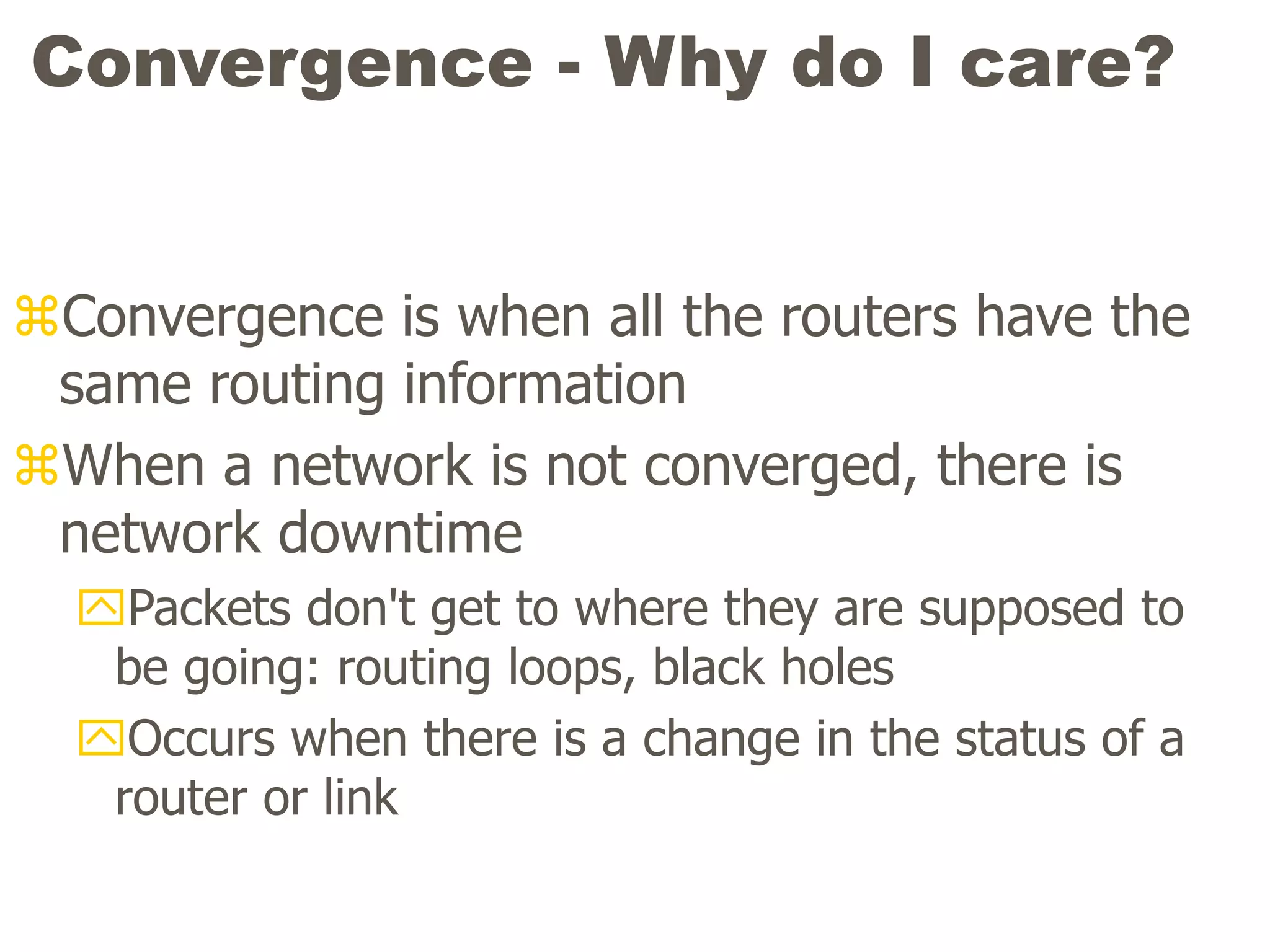 Convergence - Why do I care?
Convergence is when all the routers have the
same routing information
When a network is not converged, there is
network downtime
Packets don't get to where they are supposed to
be going: routing loops, black holes
Occurs when there is a change in the status of a
router or link
 