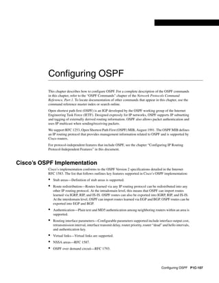 Configuring OSPF P1C-107
Configuring OSPF
This chapter describes how to configure OSPF. For a complete description of the OSPF commands
in this chapter, refer to the “OSPF Commands” chapter of the Network Protocols Command
Reference, Part 1. To locate documentation of other commands that appear in this chapter, use the
command reference master index or search online.
Open shortest path first (OSPF) is an IGP developed by the OSPF working group of the Internet
Engineering Task Force (IETF). Designed expressly for IP networks, OSPF supports IP subnetting
and tagging of externally derived routing information. OSPF also allows packet authentication and
uses IP multicast when sending/receiving packets.
We support RFC 1253, Open Shortest Path First (OSPF) MIB, August 1991. The OSPF MIB defines
an IP routing protocol that provides management information related to OSPF and is supported by
Cisco routers.
For protocol-independent features that include OSPF, see the chapter “Configuring IP Routing
Protocol-Independent Features” in this document.
Cisco’s OSPF Implementation
Cisco’s implementation conforms to the OSPF Version 2 specifications detailed in the Internet
RFC 1583. The list that follows outlines key features supported in Cisco’s OSPF implementation:
• Stub areas—Definition of stub areas is supported.
• Route redistribution—Routes learned via any IP routing protocol can be redistributed into any
other IP routing protocol. At the intradomain level, this means that OSPF can import routes
learned via IGRP, RIP, and IS-IS. OSPF routes can also be exported into IGRP, RIP, and IS-IS.
At the interdomain level, OSPF can import routes learned via EGP and BGP. OSPF routes can be
exported into EGP and BGP.
• Authentication—Plain text and MD5 authentication among neighboring routers within an area is
supported.
• Routing interface parameters—Configurable parameters supported include interface output cost,
retransmission interval, interface transmit delay, router priority, router “dead” and hello intervals,
and authentication key.
• Virtual links—Virtual links are supported.
• NSSA areas—RFC 1587.
• OSPF over demand circuit—RFC 1793.
 
